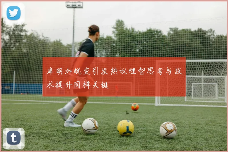 库明加蜕变引发热议理智思考与技术提升同样关键
