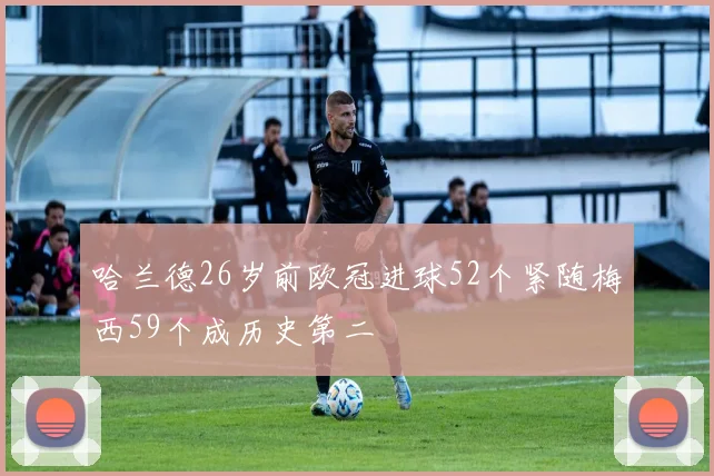 哈兰德26岁前欧冠进球52个紧随梅西59个成历史第二