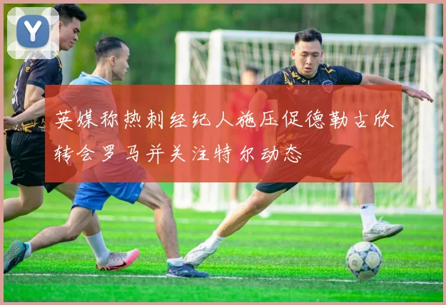 英媒称热刺经纪人施压促德勒古欣转会罗马并关注特尔动态