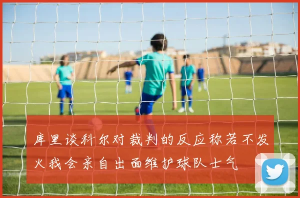 库里谈科尔对裁判的反应称若不发火我会亲自出面维护球队士气