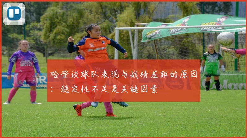 哈登谈球队表现与战绩差距的原因：稳定性不足是关键因素