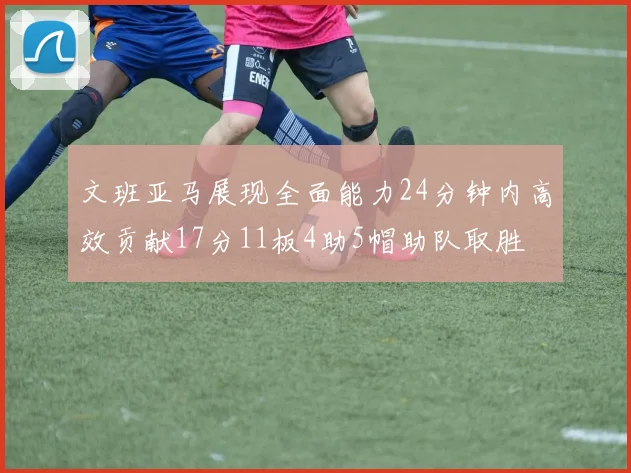 文班亚马展现全面能力24分钟内高效贡献17分11板4助5帽助队取胜