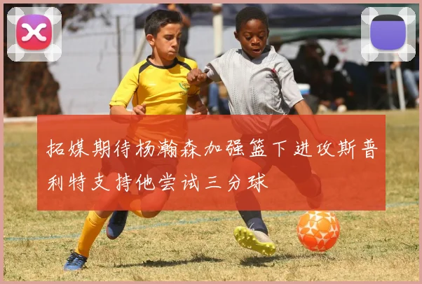 拓媒期待杨瀚森加强篮下进攻斯普利特支持他尝试三分球