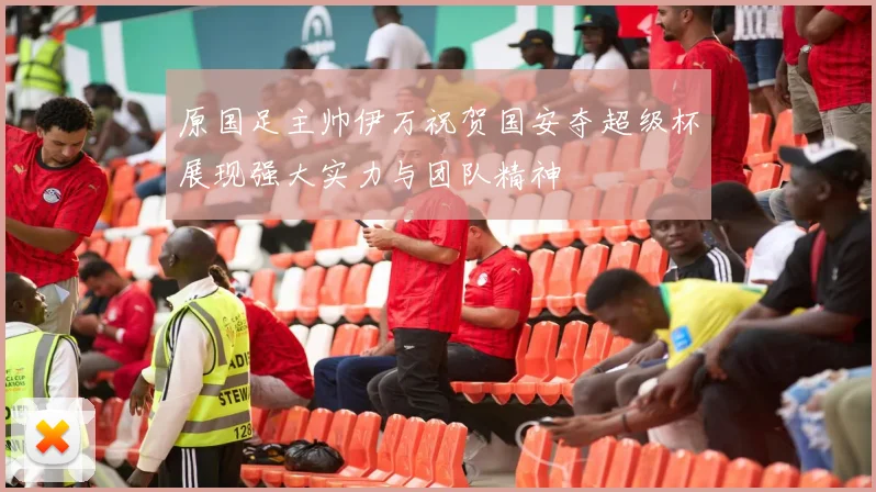 原国足主帅伊万祝贺国安夺超级杯展现强大实力与团队精神