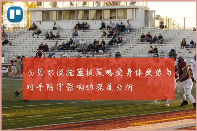 戈贝尔谈抢篮板策略受身体疲劳与对手防守影响的深度分析