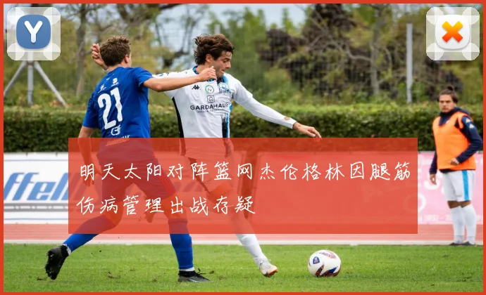 明天太阳对阵篮网杰伦格林因腿筋伤病管理出战存疑