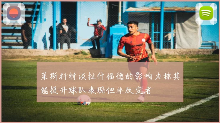 莱斯科特谈拉什福德的影响力称其能提升球队表现但非改变者