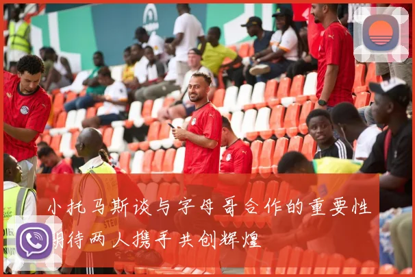 小托马斯谈与字母哥合作的重要性期待两人携手共创辉煌