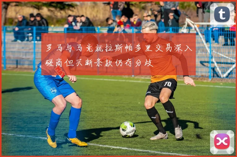 罗马与马竞就拉斯帕多里交易深入磋商但买断条款仍存分歧