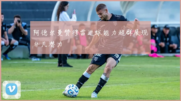 阿德尔曼赞穆雷进球能力超群展现非凡潜力