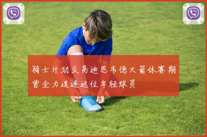 骑士计划交易迪恩韦德火箭休赛期曾全力追逐这位年轻球员