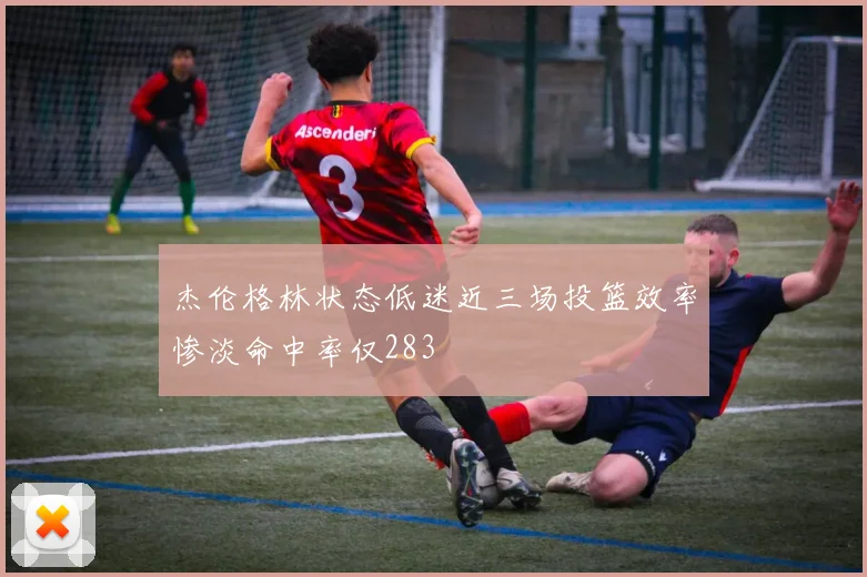 杰伦格林状态低迷近三场投篮效率惨淡命中率仅283