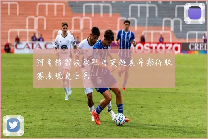 阿奇格雷谈欧冠与英超差异期待联赛表现更出色