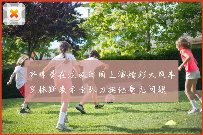 字母哥在垃圾时间上演精彩大风车罗林斯表示全队力挺他毫无问题