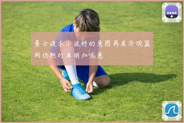 勇士追求小波特的意图再度浮现篮网仍然对库明加无意