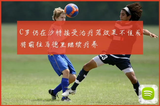 C罗仍在沙特接受治疗若效果不佳或将前往马德里继续疗养