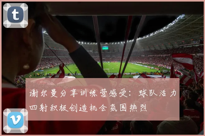 谢尔曼分享训练营感受：球队活力四射积极创造机会氛围热烈