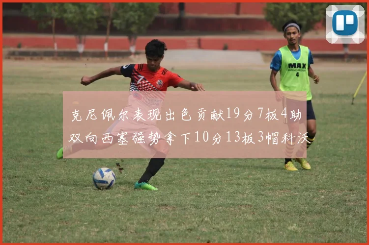 克尼佩尔表现出色贡献19分7板4助双向西塞强势拿下10分13板3帽科沃德也有17分2帽的精彩表现