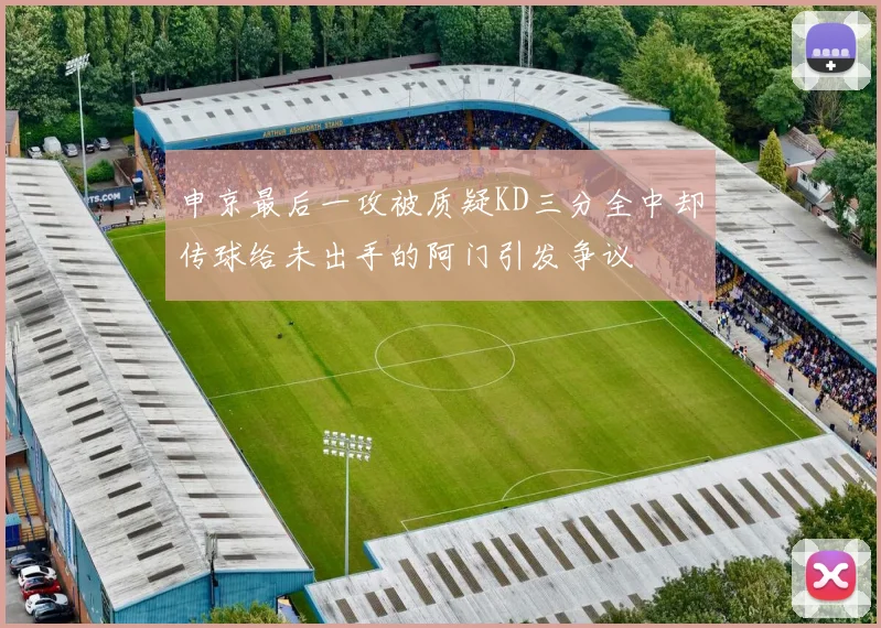 申京最后一攻被质疑KD三分全中却传球给未出手的阿门引发争议