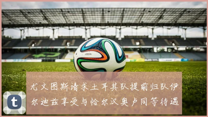 尤文图斯请求土耳其队提前归队伊尔迪兹享受与恰尔汉奥卢同等待遇