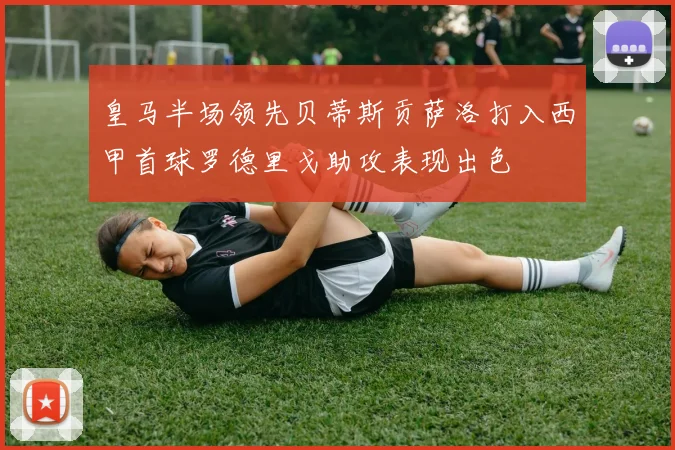 皇马半场领先贝蒂斯贡萨洛打入西甲首球罗德里戈助攻表现出色