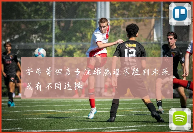 字母哥坦言专注雄鹿追求胜利未来或有不同选择