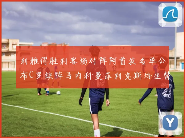 利雅得胜利客场对阵阿首发名单公布C罗缺阵马内科曼菲利克斯均坐替补