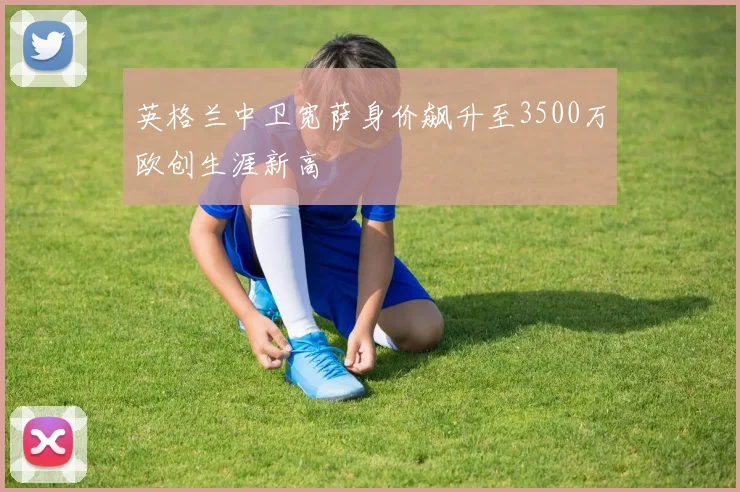 英格兰中卫宽萨身价飙升至3500万欧创生涯新高