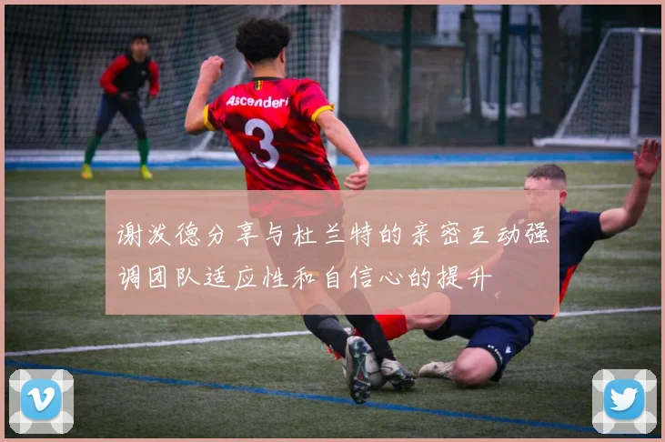 谢泼德分享与杜兰特的亲密互动强调团队适应性和自信心的提升