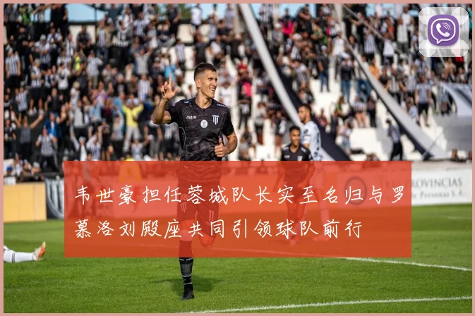 韦世豪担任蓉城队长实至名归与罗慕洛刘殿座共同引领球队前行