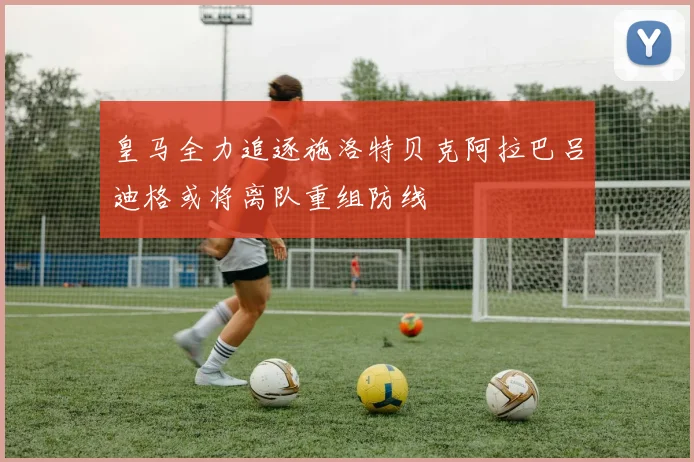 皇马全力追逐施洛特贝克阿拉巴吕迪格或将离队重组防线