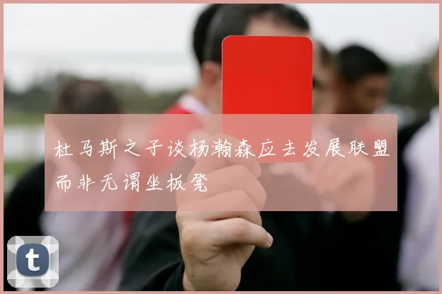 杜马斯之子谈杨瀚森应去发展联盟而非无谓坐板凳