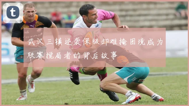 武汉三镇逆袭保级却难掩困境成为联赛搅局者的背后故事