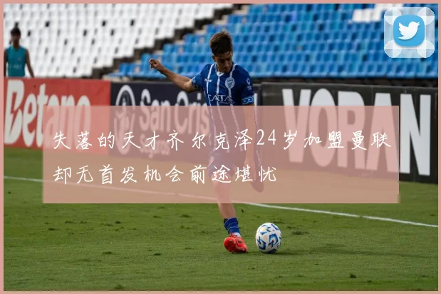 失落的天才齐尔克泽24岁加盟曼联却无首发机会前途堪忧