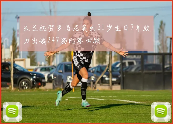 米兰祝贺罗马尼奥利31岁生日7年效力出战247场比赛回顾