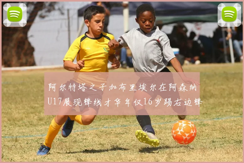 阿尔特塔之子加布里埃尔在阿森纳U17展现锋线才华年仅16岁踢右边锋