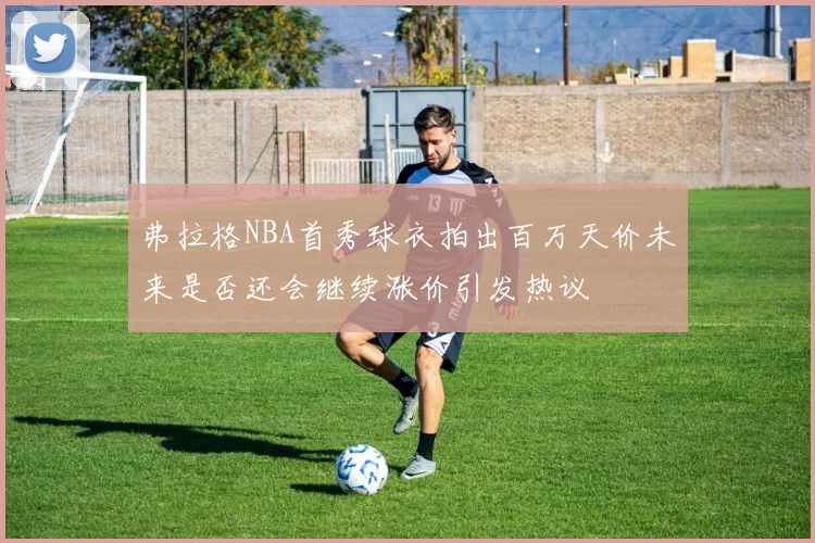 弗拉格NBA首秀球衣拍出百万天价未来是否还会继续涨价引发热议