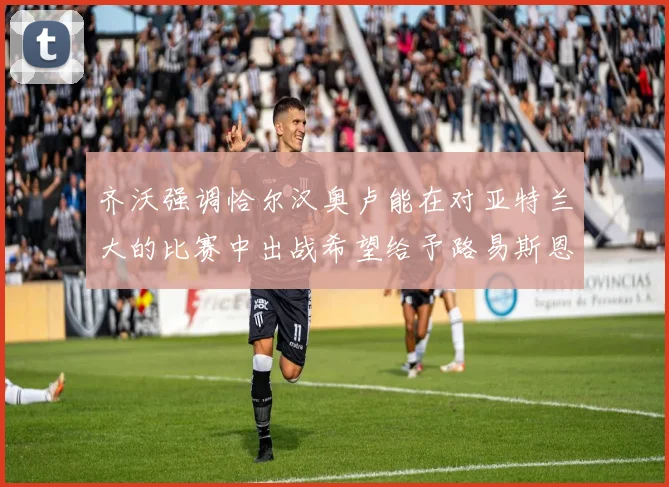 齐沃强调恰尔汉奥卢能在对亚特兰大的比赛中出战希望给予路易斯恩里克更多时间和信任