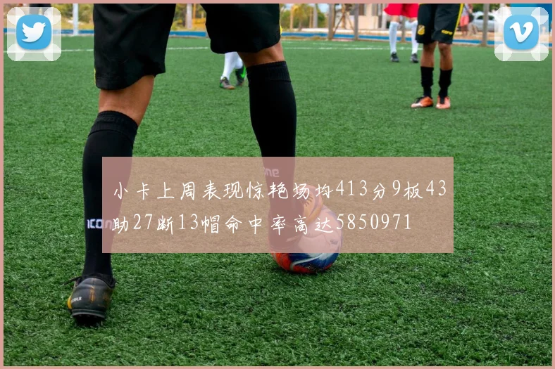 小卡上周表现惊艳场均413分9板43助27断13帽命中率高达5850971