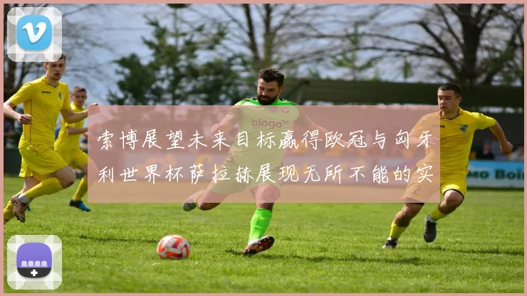 索博展望未来目标赢得欧冠与匈牙利世界杯萨拉赫展现无所不能的实力