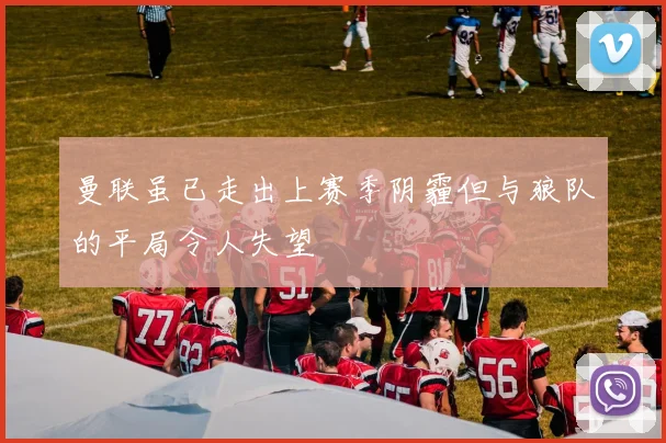 曼联虽已走出上赛季阴霾但与狼队的平局令人失望