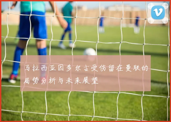 马拉西亚因多尔古受伤留在曼联的局势分析与未来展望