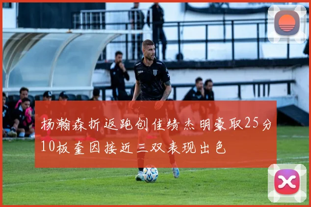 杨瀚森折返跑创佳绩杰明豪取25分10板奎因接近三双表现出色