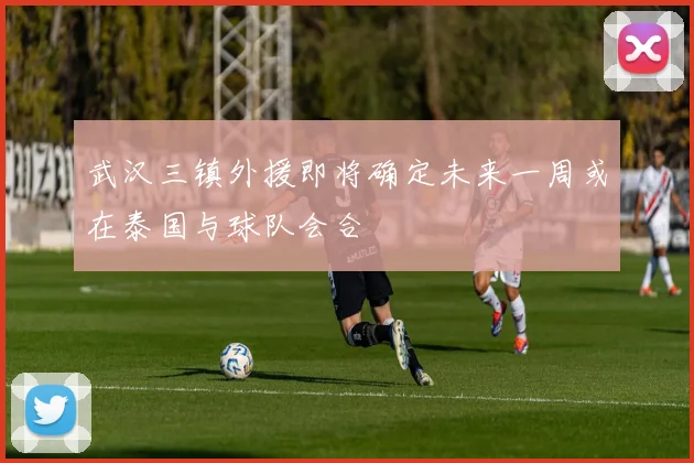 武汉三镇外援即将确定未来一周或在泰国与球队会合