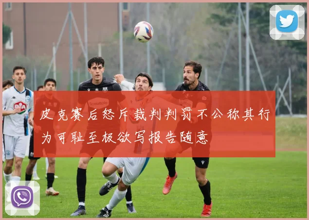 皮克赛后怒斥裁判判罚不公称其行为可耻至极欲写报告随意
