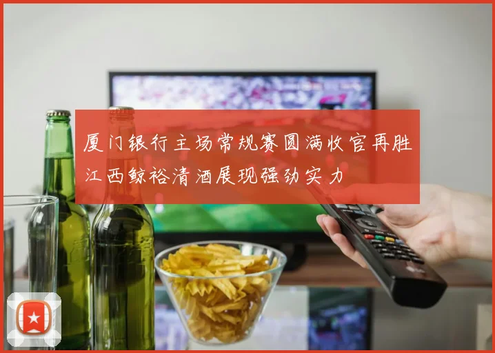 厦门银行主场常规赛圆满收官再胜江西鲸裕清酒展现强劲实力