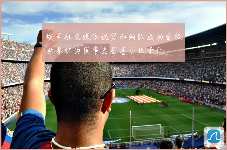 埃辛社交媒体祝贺加纳队成功晋级世界杯为国争光恭喜小伙子们