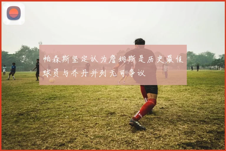 帕森斯坚定认为詹姆斯是历史最佳球员与乔丹并列无可争议